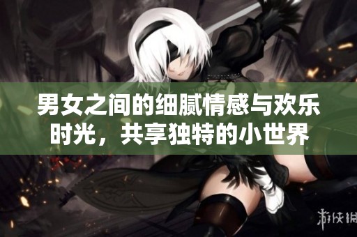 男女之间的细腻情感与欢乐时光，共享独特的小世界