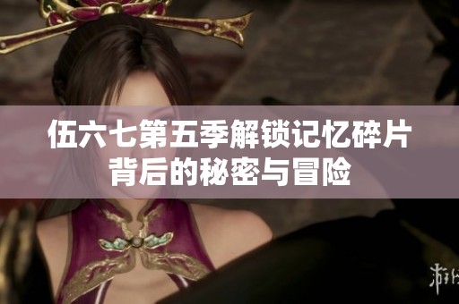 伍六七第五季解锁记忆碎片背后的秘密与冒险