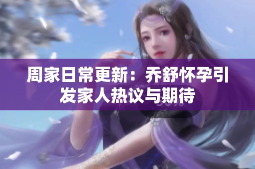 周家日常更新：乔舒怀孕引发家人热议与期待