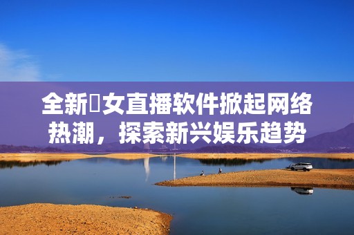 全新祼女直播软件掀起网络热潮，探索新兴娱乐趋势