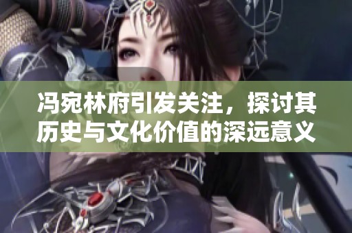 冯宛林府引发关注，探讨其历史与文化价值的深远意义