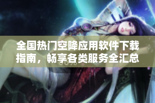 全国热门空降应用软件下载指南，畅享各类服务全汇总