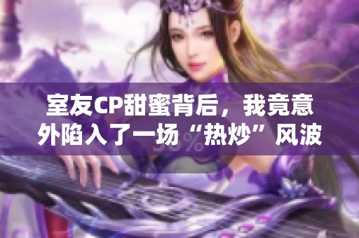 室友CP甜蜜背后，我竟意外陷入了一场“热炒”风波