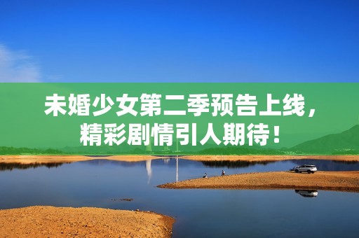 未婚少女第二季预告上线，精彩剧情引人期待！
