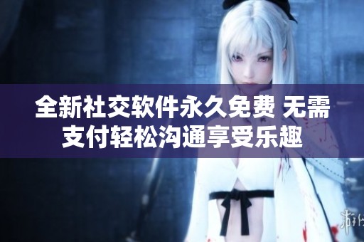全新社交软件永久免费 无需支付轻松沟通享受乐趣