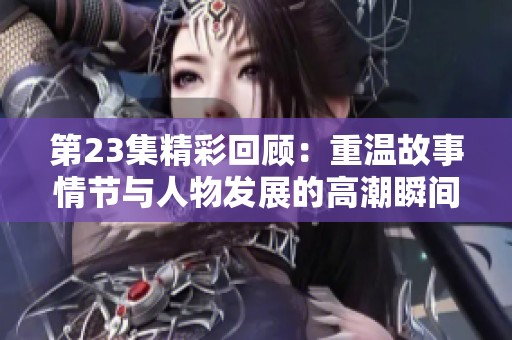 第23集精彩回顾：重温故事情节与人物发展的高潮瞬间