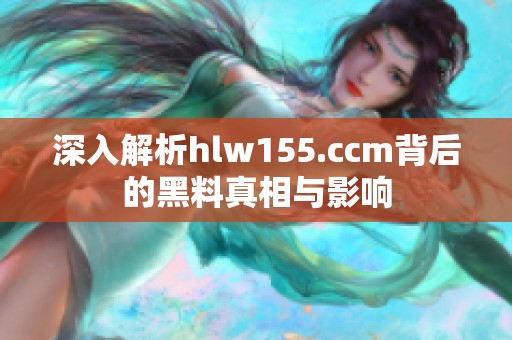 深入解析hlw155.ccm背后的黑料真相与影响