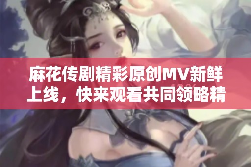 麻花传剧精彩原创MV新鲜上线，快来观看共同领略精彩瞬间