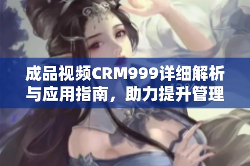 成品视频CRM999详细解析与应用指南，助力提升管理效率