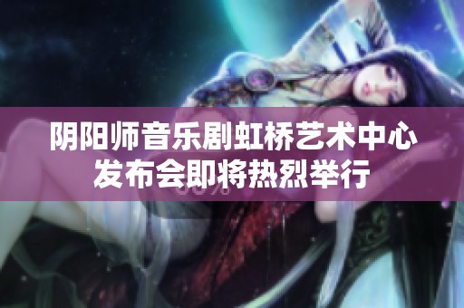 阴阳师音乐剧虹桥艺术中心发布会即将热烈举行