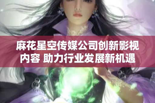 麻花星空传媒公司创新影视内容 助力行业发展新机遇