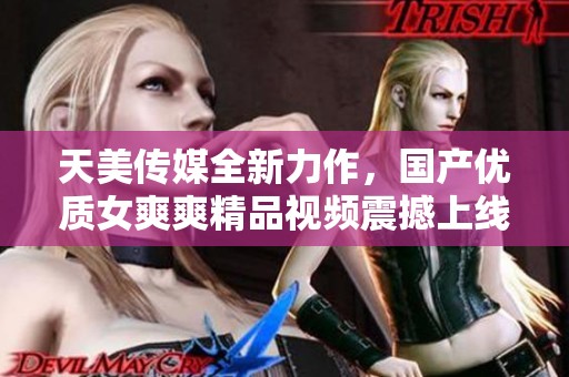 天美传媒全新力作，国产优质女爽爽精品视频震撼上线