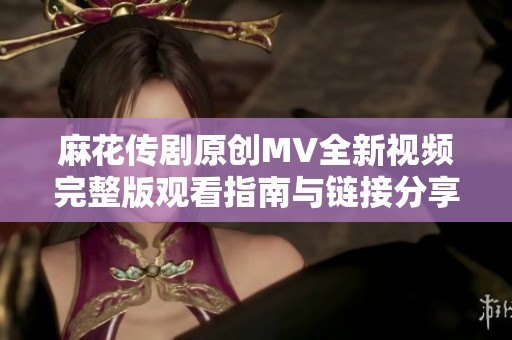 麻花传剧原创MV全新视频完整版观看指南与链接分享