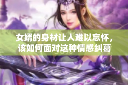 女婿的身材让人难以忘怀，该如何面对这种情感纠葛