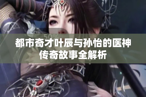 都市奇才叶辰与孙怡的医神传奇故事全解析