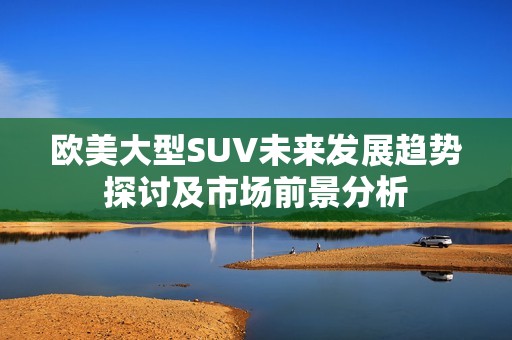 欧美大型SUV未来发展趋势探讨及市场前景分析