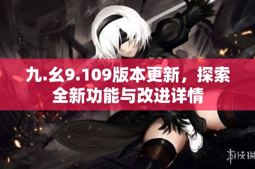 九.幺9.109版本更新，探索全新功能与改进详情