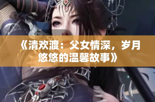 《清欢渡：父女情深，岁月悠悠的温馨故事》