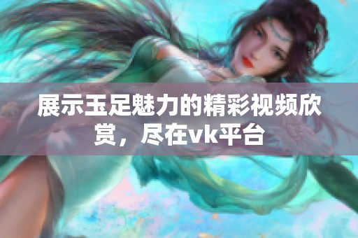 展示玉足魅力的精彩视频欣赏，尽在vk平台