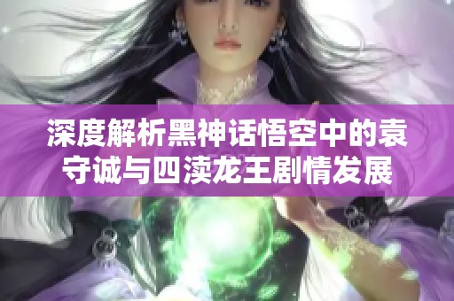 深度解析黑神话悟空中的袁守诚与四渎龙王剧情发展