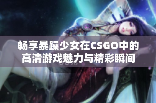 畅享暴躁少女在CSGO中的高清游戏魅力与精彩瞬间