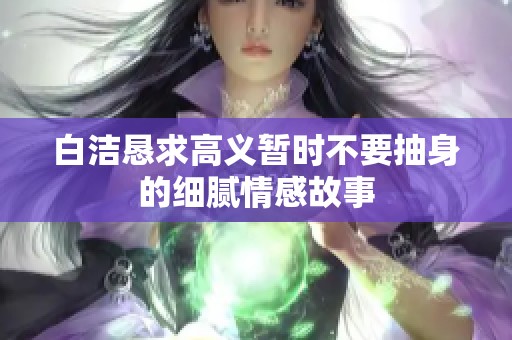 白洁恳求高义暂时不要抽身的细腻情感故事