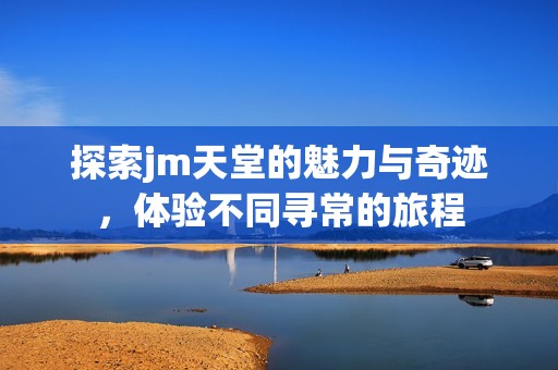 探索jm天堂的魅力与奇迹，体验不同寻常的旅程