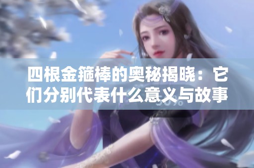 四根金箍棒的奥秘揭晓：它们分别代表什么意义与故事背景