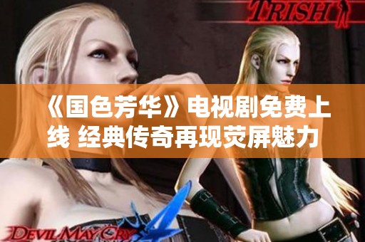 《国色芳华》电视剧免费上线 经典传奇再现荧屏魅力