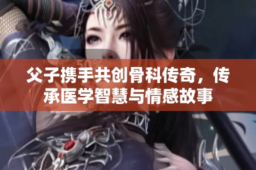 父子携手共创骨科传奇，传承医学智慧与情感故事