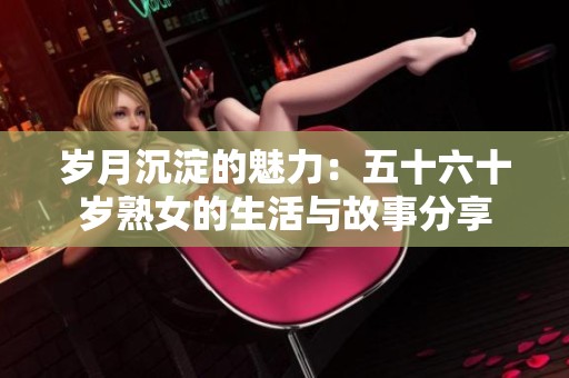 岁月沉淀的魅力：五十六十岁熟女的生活与故事分享