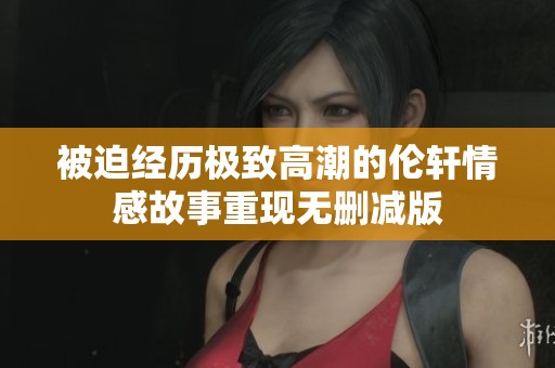 被迫经历极致高潮的伦轩情感故事重现无删减版