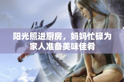阳光照进厨房，妈妈忙碌为家人准备美味佳肴