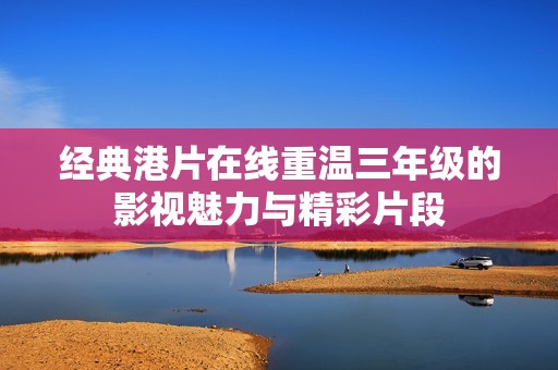经典港片在线重温三年级的影视魅力与精彩片段
