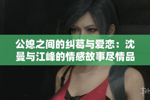 公媳之间的纠葛与爱恋：沈曼与江峰的情感故事尽情品读
