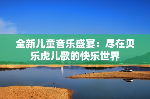 全新儿童音乐盛宴：尽在贝乐虎儿歌的快乐世界