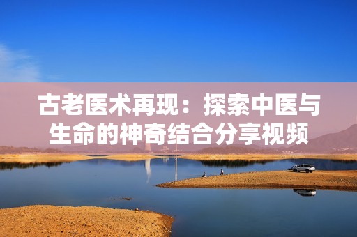 古老医术再现：探索中医与生命的神奇结合分享视频