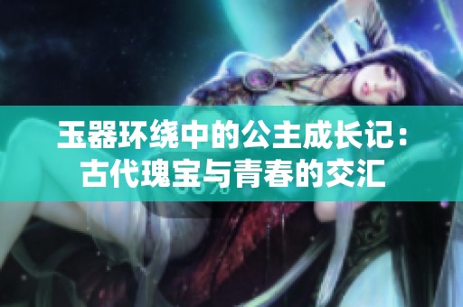 玉器环绕中的公主成长记：古代瑰宝与青春的交汇