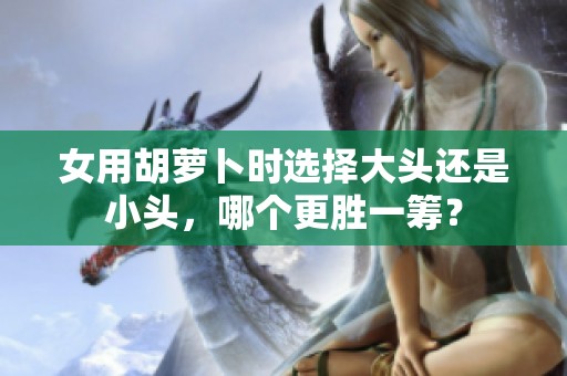 女用胡萝卜时选择大头还是小头，哪个更胜一筹？
