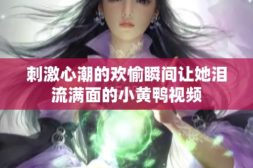 刺激心潮的欢愉瞬间让她泪流满面的小黄鸭视频