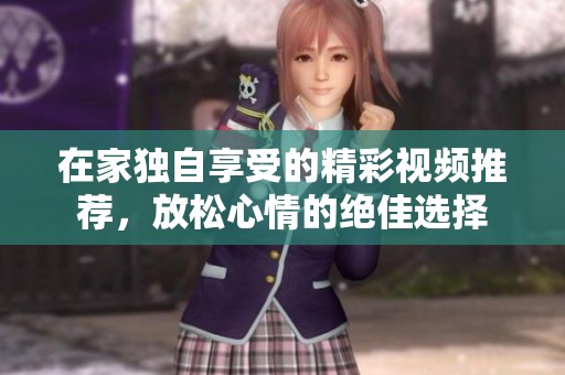 在家独自享受的精彩视频推荐，放松心情的绝佳选择