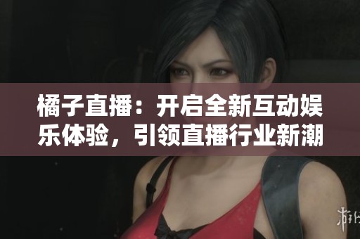 橘子直播：开启全新互动娱乐体验，引领直播行业新潮流