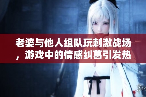 老婆与他人组队玩刺激战场，游戏中的情感纠葛引发热议