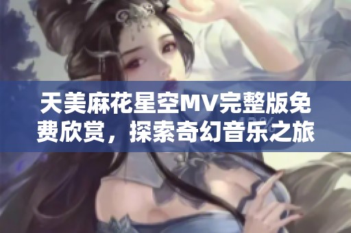 天美麻花星空MV完整版免费欣赏，探索奇幻音乐之旅