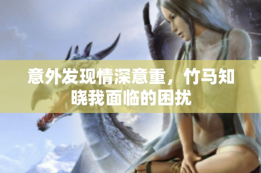 意外发现情深意重，竹马知晓我面临的困扰