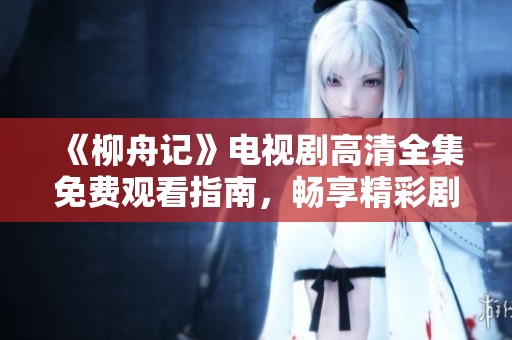 《柳舟记》电视剧高清全集免费观看指南，畅享精彩剧情与人物故事