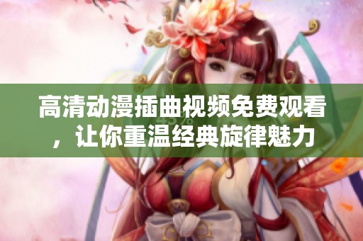 高清动漫插曲视频免费观看，让你重温经典旋律魅力