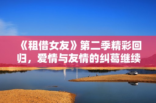 《租借女友》第二季精彩回归，爱情与友情的纠葛继续展开