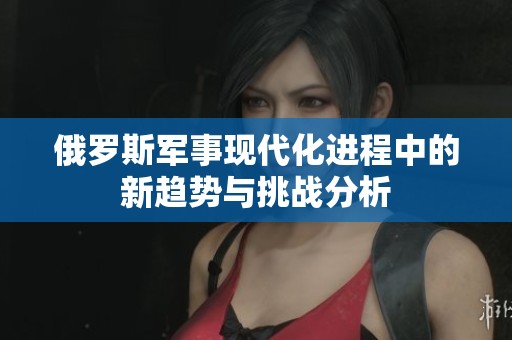 俄罗斯军事现代化进程中的新趋势与挑战分析