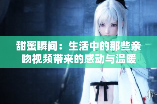 甜蜜瞬间：生活中的那些亲吻视频带来的感动与温暖
